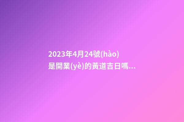 2023年4月24號(hào)是開業(yè)的黃道吉日嗎，農(nóng)歷四月初二日子怎么樣